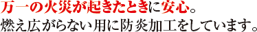 万一の火災が起きたときに安心。燃え広がらない用に防炎加工しています。